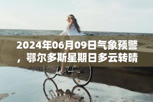 2024年06月09日气象预警，鄂尔多斯星期日多云转晴最高温度33度