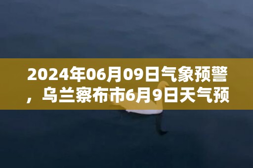 2024年06月09日气象预警，乌兰察布市6月9日天气预报 大部雷阵雨转多云