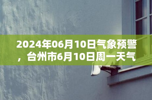 2024年06月10日气象预警，台州市6月10日周一天气预报 大部大雨转中雨