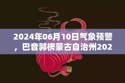 2024年06月10日气象预警，巴音郭楞蒙古自治州2024-06-10星期一晴最高温度36度