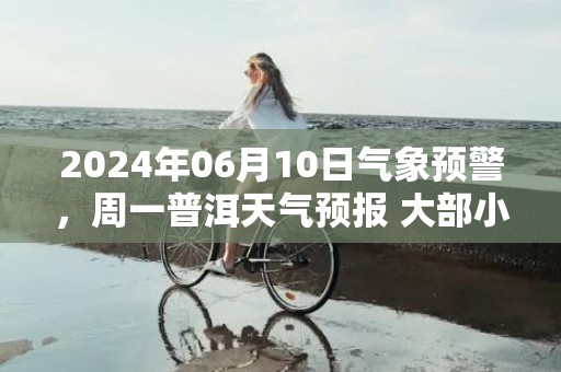 2024年06月10日气象预警，周一普洱天气预报 大部小雨