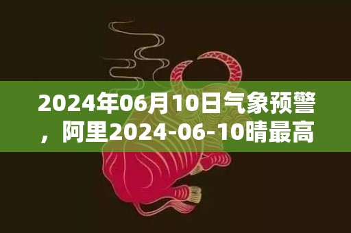 2024年06月10日气象预警，阿里2024-06-10晴最高气温20度