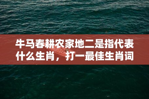 牛马春耕农家地二是指代表什么生肖，打一最佳生肖词语，成语释义解释落实插图