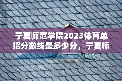 宁夏师范学院2023体育单招分数线是多少分，宁夏师范学院2024改名