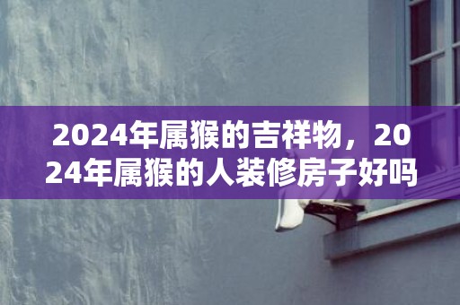 2024年属猴的吉祥物，2024年属猴的人装修房子好吗