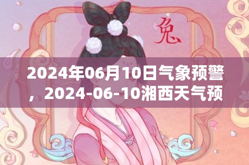 2024年06月10日气象预警，2024-06-10湘西天气预报 大部阴