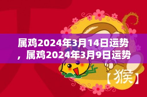 属鸡2024年3月14日运势，属鸡2024年3月9日运势解析