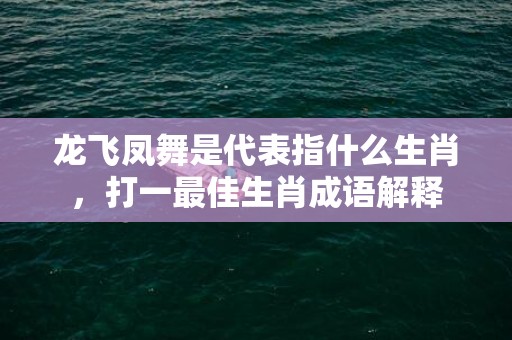 龙飞凤舞是代表指什么生肖，打一最佳生肖成语解释插图