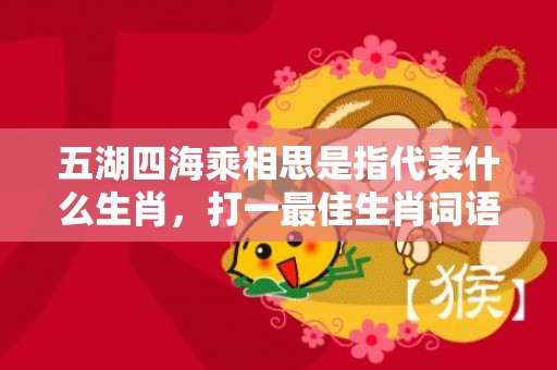 五湖四海乘相思是指代表什么生肖，打一最佳生肖词语，成语释义解释落实插图