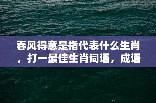 春风得意是指代表什么生肖，打一最佳生肖词语，成语释义解释落实