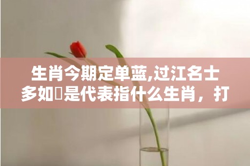 生肖今期定单蓝,过江名士多如鲗是代表指什么生肖，打一最佳生肖精选解释