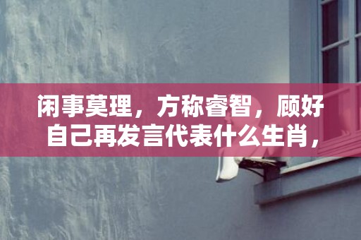 闲事莫理，方称睿智，顾好自己再发言代表什么生肖，成语释义解释落实