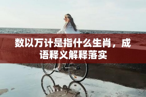 数以万计是指什么生肖，成语释义解释落实