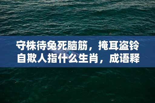 守株待兔死脑筋，掩耳盗铃自欺人指什么生肖，成语释义解释落实插图