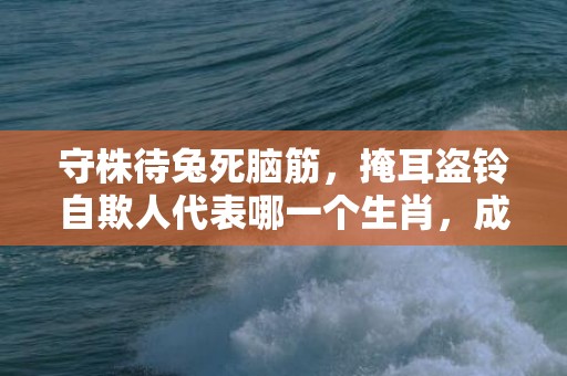 守株待兔死脑筋，掩耳盗铃自欺人代表哪一个生肖，成语释义解释落实