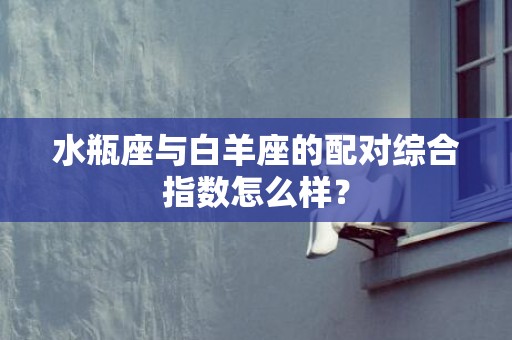 水瓶座与白羊座的配对综合指数怎么样？