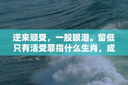 逆来顺受，一股眼泪。留低只有活受罪指什么生肖，成语释义解释落实