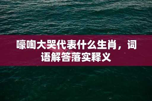 嚎啕大哭代表什么生肖，词语解答落实释义