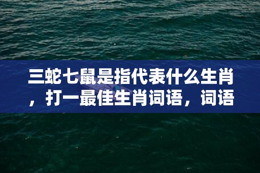 三蛇七鼠是指代表什么生肖，打一最佳生肖词语，词语解答落实释义