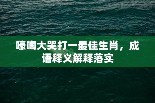 嚎啕大哭打一最佳生肖，成语释义解释落实