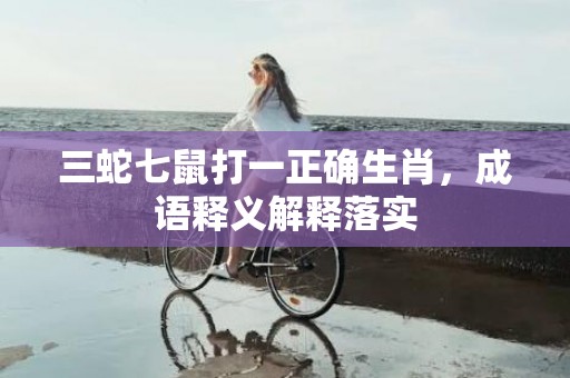 三蛇七鼠打一正确生肖，成语释义解释落实