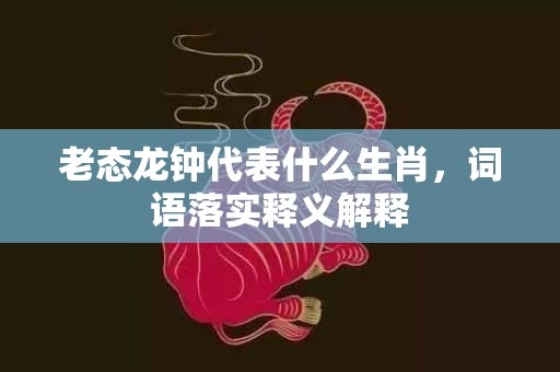 老态龙钟代表什么生肖，词语落实释义解释插图