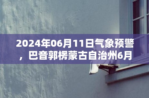 2024年06月11日气象预警，巴音郭楞蒙古自治州6月11日周二天气预报 大部晴转阴