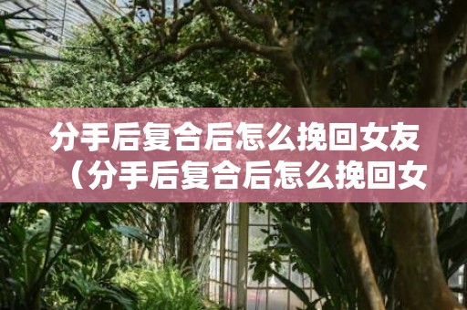 分手后复合后怎么挽回女友（分手后复合后怎么挽回女友呢）