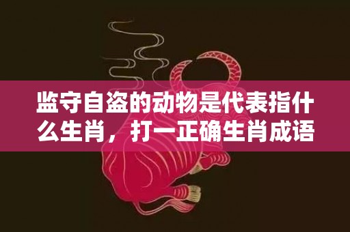 监守自盗的动物是代表指什么生肖，打一正确生肖成语落实释义插图