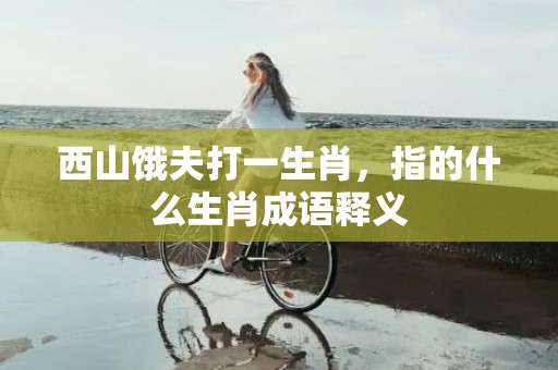 西山饿夫打一生肖，指的什么生肖成语释义插图