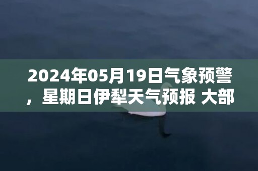 2024年05月19日气象预警，星期日伊犁天气预报 大部多云转大雨