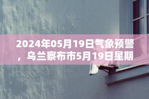 2024年05月19日气象预警，乌兰察布市5月19日星期日多云转晴最高温度25℃