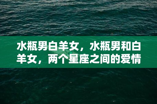 水瓶男白羊女，水瓶男和白羊女，两个星座之间的爱情终究会是怎样的？