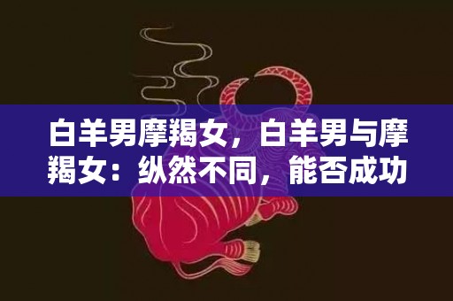 白羊男摩羯女，白羊男与摩羯女：纵然不同，能否成功相伴？