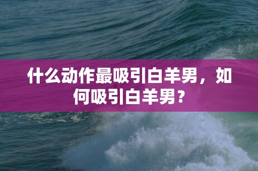 什么动作最吸引白羊男，如何吸引白羊男？