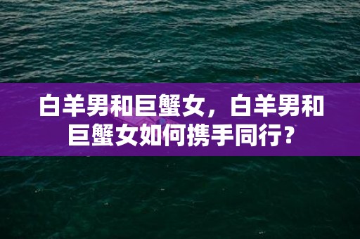 白羊男和巨蟹女，白羊男和巨蟹女如何携手同行？