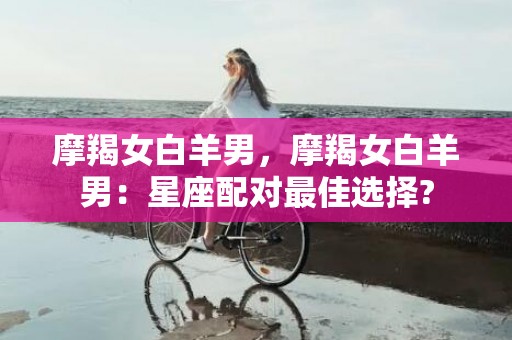 摩羯女白羊男，摩羯女白羊男：星座配对最佳选择?