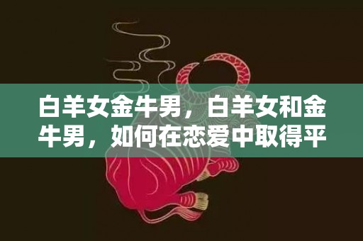 白羊女金牛男，白羊女和金牛男，如何在恋爱中取得平衡？