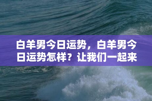 白羊男今日运势，白羊男今日运势怎样？让我们一起来看看！