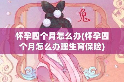 怀孕四个月怎么办(怀孕四个月怎么办理生育保险)