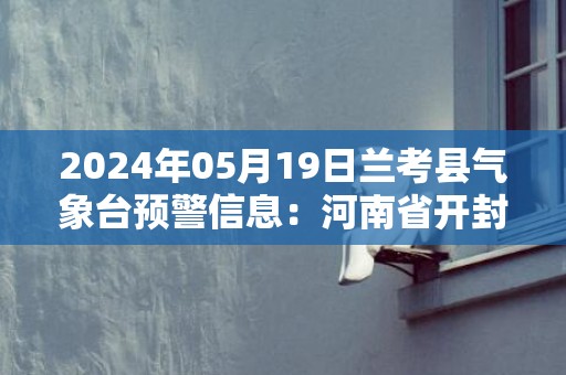 2024年05月19日兰考县气象台预警信息：河南省开封市兰考县发布高温橙色预警