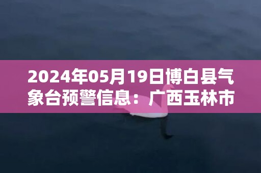 2024年05月19日博白县气象台预警信息：广西玉林市博白县更新暴雨橙色预警