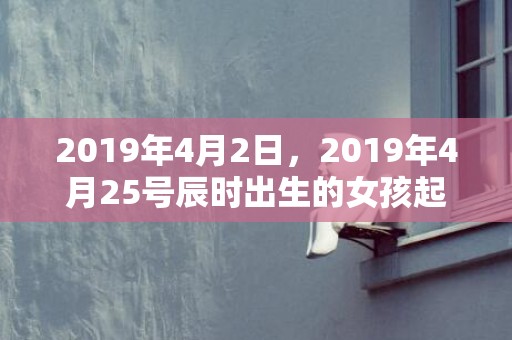 2019年4月2日，2019年4月25号辰时出生的女孩起什么名字最好