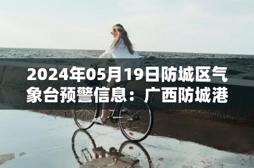 2024年05月19日防城区气象台预警信息：广西防城港市防城区更新暴雨橙色预警