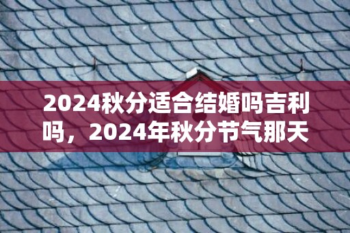 2024秋分适合结婚吗吉利吗，2024年秋分节气那天几点几分是秋分时辰