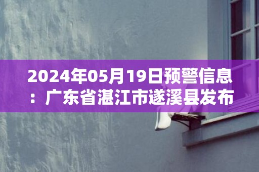 2024年05月19日预警信息：广东省湛江市遂溪县发布暴雨橙色预警