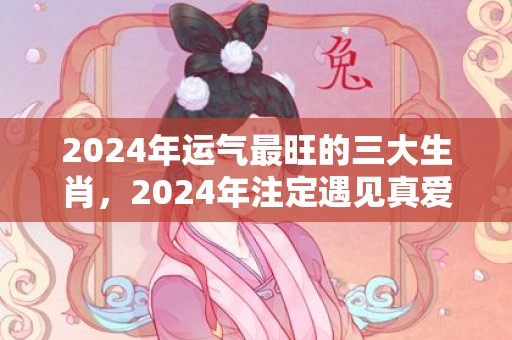 2024年运气最旺的三大生肖，2024年注定遇见真爱的生肖