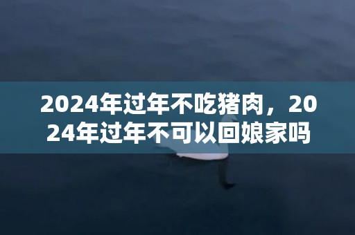 2024年过年不吃猪肉，2024年过年不可以回娘家吗