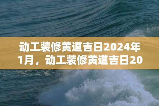 动工装修黄道吉日2024年1月，动工装修黄道吉日2024年5月