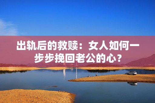 出轨后的救赎：女人如何一步步挽回老公的心？